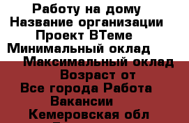 Работу на дому › Название организации ­ Проект ВТеме  › Минимальный оклад ­ 600 › Максимальный оклад ­ 3 000 › Возраст от ­ 18 - Все города Работа » Вакансии   . Кемеровская обл.,Гурьевск г.